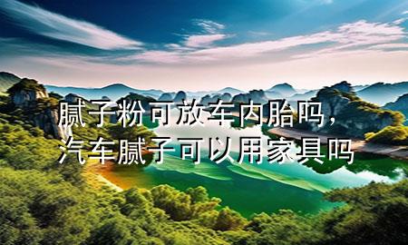 膩子粉可放車內胎嗎，汽車膩子可以用家具嗎