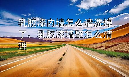乳膠漆內墻怎么清洗掉了，乳膠漆墻壁怎么清理