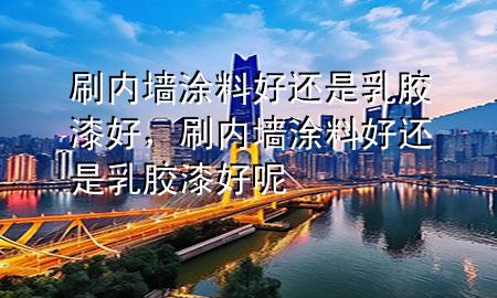 刷內(nèi)墻涂料好還是乳膠漆好，刷內(nèi)墻涂料好還是乳膠漆好呢