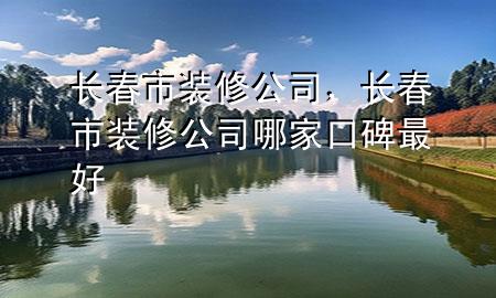長春市裝修公司，長春市裝修公司哪家口碑最好