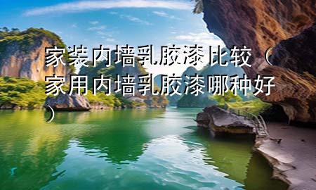家裝內(nèi)墻乳膠漆比較（家用內(nèi)墻乳膠漆哪種好）