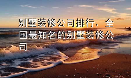 別墅裝修公司排行，全國最知名的別墅裝修公司