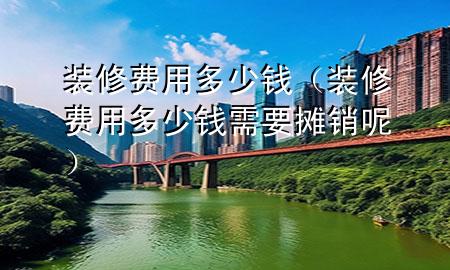 裝修費(fèi)用多少錢（裝修費(fèi)用多少錢需要攤銷呢）