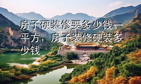 房子硬裝修要多少錢一平方，房子裝修硬裝多少錢