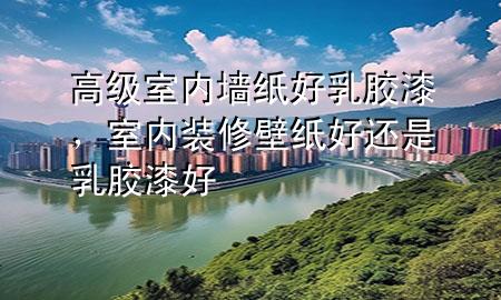 高級(jí)室內(nèi)墻紙好乳膠漆，室內(nèi)裝修壁紙好還是乳膠漆好