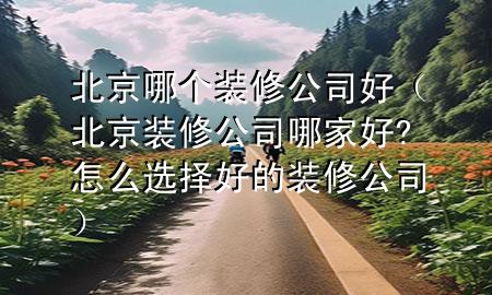北京哪個裝修公司好（北京裝修公司哪家好?怎么選擇好的裝修公司）