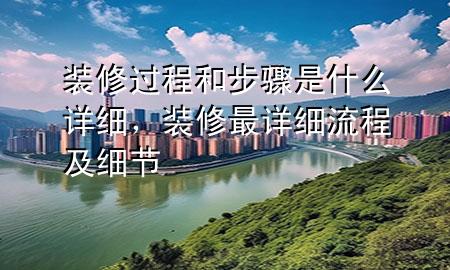 裝修過(guò)程和步驟是什么詳細(xì)，裝修最詳細(xì)流程及細(xì)節(jié)