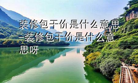 裝修包干價是什么意思-裝修包干價是什么意思呀