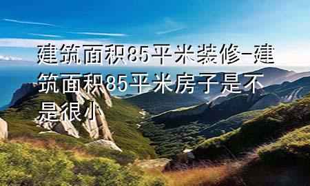 建筑面積85平米裝修-建筑面積85平米房子是不是很小