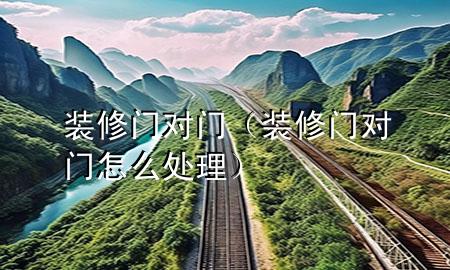裝修門對(duì)門（裝修門對(duì)門怎么處理）