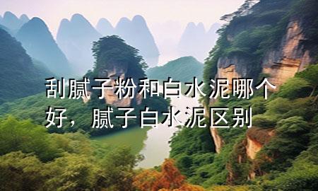 刮膩子粉和白水泥哪個好，膩子白水泥區(qū)別