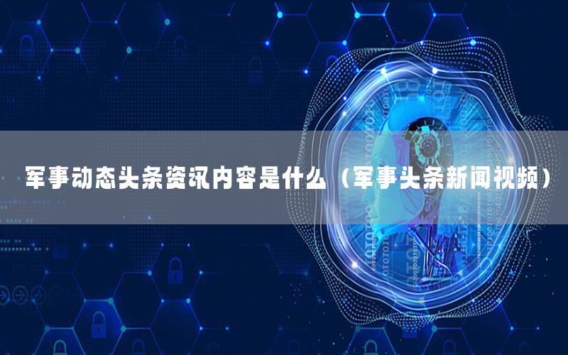 軍事動(dòng)態(tài)頭條資訊內(nèi)容是什么（軍事頭條新聞視頻）